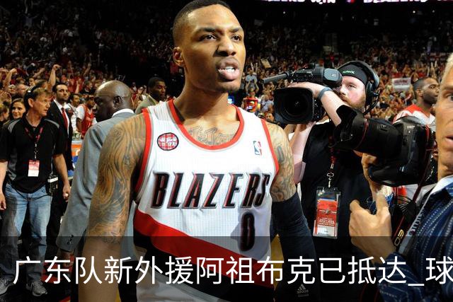 广东队新外援阿祖布克已抵达 球迷期待他能参与揭幕战
